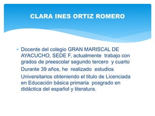  Docente del colegio GRAN MARISCAL DE
AYACUCHO, SEDE F, actualmente trabajo con
grados de preescolar segundo tercero y cuarto
Durante 39 años, he realizado estudios
Universitarios obteniendo el titulo de Licenciada
en Educación básica primaria posgrado en
didáctica del español y literatura.
CLARA INES ORTIZ ROMERO
 