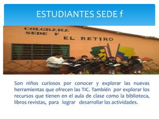 Son niños curiosos por conocer y explorar las nuevas
herramientas que ofrecen las TIC. También por explorar los
recursos que tienen en el aula de clase como la biblioteca,
libros revistas, para lograr desarrollar las actividades.
ESTUDIANTES SEDE f
 