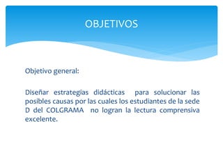 Objetivo general:
Diseñar estrategias didácticas para solucionar las
posibles causas por las cuales los estudiantes de la sede
D del COLGRAMA no logran la lectura comprensiva
excelente.
OBJETIVOS
 