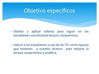  Diseñar y aplicar talleres para lograr en los
estudiantes una eficiente lectura comprensiva.
 Inducir a los estudiantes a uso de las TIC como riqueza
que tenemos a nuestro alcance para mejorar la
lectura comprensiva y analítica.
Objetivo específicos
 