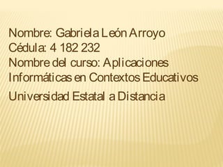 Nombre: GabrielaLeónArroyo
Cédula: 4 182 232
Nombredel curso: Aplicaciones
Informáticasen ContextosEducativos
Universidad Estatal aDistancia
 