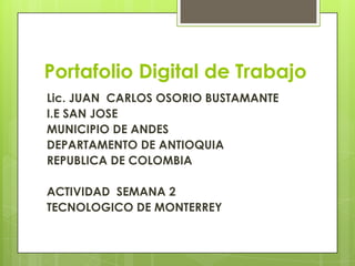 Portafolio Digital de Trabajo
Lic. JUAN CARLOS OSORIO BUSTAMANTE
I.E SAN JOSE
MUNICIPIO DE ANDES
DEPARTAMENTO DE ANTIOQUIA
REPUBLICA DE COLOMBIA
ACTIVIDAD SEMANA 2
TECNOLOGICO DE MONTERREY
 