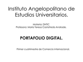 Instituto Angelopolitano de
   Estudios Universitarios.
                  Materia: DHTIC
   Profesora: María Teresa Castañeda Andrade.



      PORTAFOLIO DIGITAL.

   Primer cuatrimestre de Comercio internacional.
 