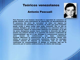 Teóricos venezolanos

                    Antonio Pascuali

Para Pascuali el ser humano desarrolla la capacidad de comunicar en
grado máximo, como instrumento de interacción, de descubrimiento de
la presencia del ‘otro’, de ‘con-saber’, de saber con alguien. La
comunicación así entendida es bivalente, de modo que quien transmite
puede recibir y quien recibe debe poder transmitir. Hay en ello un
carácter dialógico, que se da entre individuos con autonomía ética. La
comunicación supone un intercambio dialéctico de mensajes, en la que
los polos dialogantes pueden hacer reversible la dirección del flujo y
poseen una simetría basada en la posesión del máximo ‘coeficiente de
comunicabilidad’, que es el que distingue la comunicación humana de
otras    formas     de   comunicación       con    bajos    coeficientes.
Pasquali diferencia la comunicación de la información, siendo esta
última un proceso de transmisión asimétrica, donde los mensajes
emitidos carecen de retornos no mecánicos, esto es, con bajo
coeficiente de comunicabilidad. El diálogo se sustituye aquí por la
alocución, por el camino unidireccional y sin retorno del mensaje.
 