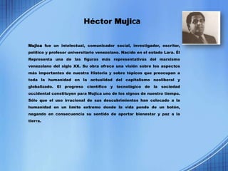 Héctor Mujica


Mujica fue un intelectual, comunicador social, investigador, escritor,
político y profesor universitario venezolano. Nacido en el estado Lara. Él
Representa una de las figuras más representativas del marxismo
venezolano del siglo XX. Su obra ofrece una visión sobre los aspectos
más importantes de nuestra Historia y sobre tópicos que preocupan a
toda la humanidad en la actualidad del capitalismo neoliberal y
globalizado. El progreso científico y tecnológico de la sociedad
occidental constituyen para Mujica uno de los signos de nuestro tiempo.
Sólo que el uso irracional de sus descubrimientos han colocado a la
humanidad en un límite extremo donde la vida pende de un botón,
negando en consecuencia su sentido de aportar bienestar y paz a la
tierra.
 