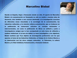 Marcelino Bisbal


Nacido en España, llegó a Venezuela siendo un niño. El aporte de Marcelino
Bisbal a la comunicación en Venezuela no sólo se remite a muchos años de
docencia, sino también a una carrera destinada a la investigación acuciosa
de diferentes áreas vinculadas a la sociología de la comunicación, las
industrias culturales, y la relación cultura-comunicación, que se traducen en
la   publicación   de   numerosos     artículos   en   revistas   nacionales    e
internacionales, así como la publicación de libros en solitario y junto a
investigadores amigos que lo han acompañado en esta tarea de reflexión y
análisis intelectual. A la hora de definir su línea investigativa y los objetivos,
Bisbal sostiene que “Los objetos de investigación preferentes son los que
apuntan al tema de las Industrias Culturales; el Campo de la Cultura Masiva y
su imbricación con los otros campos culturales;        la Televisión, la cultura
Masiva y la Vida Cotidiana; Comunicación y Consumo Cultural.
 