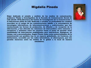 Migdalia Pineda

Mujer dedicada al estudio y análisis de los medios de comunicación,
profesora Titular e Investigadora de la Escuela de Comunicación Social de
LUZ (desde 1975) Directora del Centro de Investigación de la Comunicación y
la Información (CICI) de LUZ. Dedicada a estudiar en profundidad los cambios
ocurridos en el campo de las comunicaciones debido a la convergencia de
tecnologías informáticas, de telecomunicaciones y audiovisuales, que han
revolucionado las formas de producción, de difusión y de recepción de la
información, y han alterado las relaciones de intercambios entre emisores y
receptores y asimismo entre los usuarios hasta el punto de permitir otras
modalidades de interrelación mediatizadas pero interactivas, dialógicas, en
tiempo real y personalizadas. Según Pineda todas estas potencialidades de la
comunicación son posibles hoy en un espacio globalizado, sin fronteras, sin
limitaciones, accesible por las redes telemáticas, el ciberespacio, que nos
permite movernos entre los límites de lo global a lo local de manera
                                 simultánea.
 