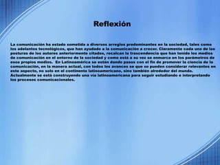 Reflexión

La comunicación ha estado sometida a diversos arreglos predominantes en la sociedad, tales como
los adelantos tecnológicos, que han ayudado a la comunicación a crecer. Claramente cada uno de las
posturas de los autores anteriormente citados, recalcan la trascendencia que han tenido los medios
de comunicación en el entorno de la sociedad y como está a su vez se enmarca en los parámetros de
esos propios medios. En Latinoamérica se están dando pasos con el fin de promover la ciencia de la
comunicación, en la manera actual, con todos los avances se que se pueden considerar relevantes en
este aspecto, no solo en el continente latinoamericano, sino también alrededor del mundo.
Actualmente se está construyendo una vía latinoamericana para seguir estudiando e interpretando
los procesos comunicacionales.
 