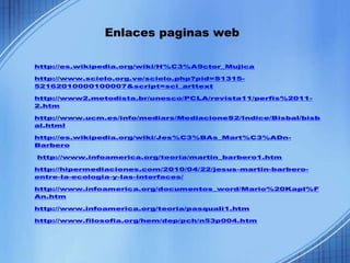 Enlaces paginas web

http://es.wikipedia.org/wiki/H%C3%A9ctor_Mujica

http://www.scielo.org.ve/scielo.php?pid=S1315-
52162010000100007&script=sci_arttext

http://www2.metodista.br/unesco/PCLA/revista11/perfis%2011-
2.htm

http://www.ucm.es/info/mediars/MediacioneS2/Indice/Bisbal/bisb
al.html

http://es.wikipedia.org/wiki/Jes%C3%BAs_Mart%C3%ADn-
Barbero

http://www.infoamerica.org/teoria/martin_barbero1.htm

http://hipermediaciones.com/2010/04/22/jesus-martin-barbero-
entre-la-ecologia-y-las-interfaces/

http://www.infoamerica.org/documentos_word/Mario%20Kapl%F
An.htm

http://www.infoamerica.org/teoria/pasquali1.htm

http://www.filosofia.org/hem/dep/pch/n53p004.htm
 