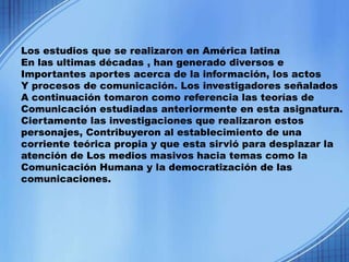 Los estudios que se realizaron en América latina
En las ultimas décadas , han generado diversos e
Importantes aportes acerca de la información, los actos
Y procesos de comunicación. Los investigadores señalados
A continuación tomaron como referencia las teorías de
Comunicación estudiadas anteriormente en esta asignatura.
Ciertamente las investigaciones que realizaron estos
personajes, Contribuyeron al establecimiento de una
corriente teórica propia y que esta sirvió para desplazar la
atención de Los medios masivos hacia temas como la
Comunicación Humana y la democratización de las
comunicaciones.
 