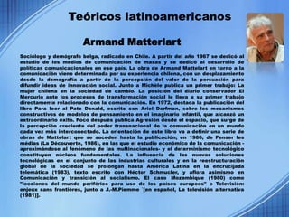 Teóricos latinoamericanos

                       Armand Matterlart
Sociólogo y demógrafo belga, radicado en Chile. A partir del año 1967 se dedicó al
estudio de los medios de comunicación de masas y se dedicó al desarrollo de
políticas comunicacionales en ese país. La obra de Armand Mattelart en torno a la
comunicación viene determinada por su experiencia chilena, con un desplazamiento
desde la demografía a partir de la percepción del valor de la persuasión para
difundir ideas de innovación social. Junto a Michèle publica un primer trabajo: La
mujer chilena en la sociedad de cambio. La posición del diario conservador El
Mercurio ante los procesos de transformación social le lleva a su primer trabajo
directamente relacionado con la comunicación. En 1972, destaca la publicación del
libro Para leer al Pato Donald, escrito con Ariel Dorfman, sobre los mecanismos
constructivos de modelos de pensamiento en el imaginario infantil, que alcanzó un
extraordinario éxito. Poco después publica Agresión desde el espacio, que surge de
la percepción creciente del poder transnacional de la comunicación en un mundo
cada vez más interconectado. La orientación de este libro va a definir una serie de
obras de Mattelart que se suceden hasta la publicación, en 1986, de Penser les
médias (La Découverte, 1986), en las que el estudio económico de la comunicación -
aproximándose al fenómeno de las multinacionales- y el determinismo tecnológico
constituyen núcleos fundamentales. La influencia de las nuevas soluciones
tecnológicas en el conjunto de las industrias culturales y en la reestructuración
global de la sociedad se prolongan hasta América Latina en la encrucijada
telemática (1983), texto escrito con Héctor Schmucler, y aflora asimismo en
Comunicación y transición al socialismo. El caso Mozambique (1980) como
"lecciones del mundo periférico para uso de los países europeos" o Televisión:
enjeux sans frontières, junto a J.-M.Piemme `[en español, La televisión alternativa
(1981)].
 