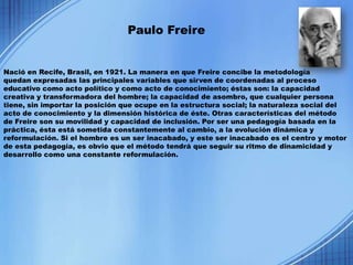 Paulo Freire


Nació en Recife, Brasil, en 1921. La manera en que Freire concibe la metodología
quedan expresadas las principales variables que sirven de coordenadas al proceso
educativo como acto político y como acto de conocimiento; éstas son: la capacidad
creativa y transformadora del hombre; la capacidad de asombro, que cualquier persona
tiene, sin importar la posición que ocupe en la estructura social; la naturaleza social del
acto de conocimiento y la dimensión histórica de éste. Otras características del método
de Freire son su movilidad y capacidad de inclusión. Por ser una pedagogía basada en la
práctica, ésta está sometida constantemente al cambio, a la evolución dinámica y
reformulación. Si el hombre es un ser inacabado, y este ser inacabado es el centro y motor
de esta pedagogía, es obvio que el método tendrá que seguir su ritmo de dinamicidad y
desarrollo como una constante reformulación.
 