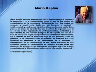Mario Kaplún


Mario Kaplún nació en Argentina en 1923. Kaplún propone y concibe a
la educación y a la comunicación como el uso de los medios de
comunicación en la enseñanza. Reflexionando hay dos modos de
entender y asumir esta dupla por así llamarlo: el vertical y
unidireccional, y en el que se considera al educando como sujeto de un
proceso en el que se aprende de y con los otros. En el primer caso, el
uso de los medios reproducirá la unidireccionalidad, acriticidad y la
imposibilidad de una relación dialógica. En el segundo, ese uso se lo
hará en un espacio cuyos protagonistas son verdaderos interlocutores.
En la medida en que la educación deje de ser percibida como un
producto, y se comprenda como un proceso, se acercará más a su
potencial de responder a las necesidades de la sociedad. Y
precisamente es la comunicación la que puede contribuir en esa
evolución, porque la comunicación es también proceso antes que
producto. De ahí que es tan importante establecer entre los propios
comunicadores la diferencia que existe entre información (producto) y

comunicación (proceso   ).
 