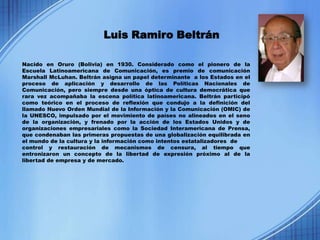 Luis Ramiro Beltrán

Nacido en Oruro (Bolivia) en 1930. Considerado como el pionero de la
Escuela Latinoamericana de Comunicación, es premio de comunicación
Marshall McLuhan. Beltrán asigna un papel determinante a los Estados en el
proceso de aplicación y desarrollo de las Políticas Nacionales de
Comunicación, pero siempre desde una óptica de cultura democrática que
rara vez acompañaba la escena política latinoamericana. Beltrán participó
como teórico en el proceso de reflexión que condujo a la definición del
llamado Nuevo Orden Mundial de la Información y la Comunicación (OMIC) de
la UNESCO, impulsado por el movimiento de países no alineados en el seno
de la organización, y frenado por la acción de los Estados Unidos y de
organizaciones empresariales como la Sociedad Interamericana de Prensa,
que condenaban las primeras propuestas de una globalización equilibrada en
el mundo de la cultura y la información como intentos estatalizadores de
control y restauración de mecanismos de censura, al tiempo que
entronizaron un concepto de la libertad de expresión próximo al de la
libertad de empresa y de mercado.
 