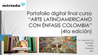 Portafolio digital final curso
“ARTE LATINOAMERICANO
CON ÉNFASIS COLOMBIA”
(4ta edición)
Por: Valentina C.Q
Manizales
Caldas
Colombia
2015
 