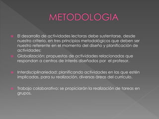  El desarrollo de actividades lectoras debe sustentarse, desde
nuestro criterio, en tres principios metodológicos que deben ser
nuestro referente en el momento del diseño y planificación de
actividades:
 Globalización: propuestas de actividades relacionadas que
respondan a centros de interés diseñados por el profesor.
 Interdisciplinariedad: planificando actividades en las que estén
implicadas, para su realización, diversas áreas del currículo.
 Trabajo colaborativo: se propiciarán la realización de tareas en
grupos.
 