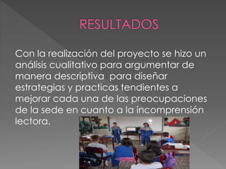 Con la realización del proyecto se hizo un
análisis cualitativo para argumentar de
manera descriptiva para diseñar
estrategias y practicas tendientes a
mejorar cada una de las preocupaciones
de la sede en cuanto a la incomprensión
lectora.
 