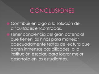  Contribuir en algo a la solución de
dificultades encontradas.
 Tener conciencia del gran potencial
que tienen los niños para manejar
adecuadamente textos de lectura que
abren inmensas posibilidades a la
institución escolar, para lograr mejor
desarrollo en los estudiantes.
 
