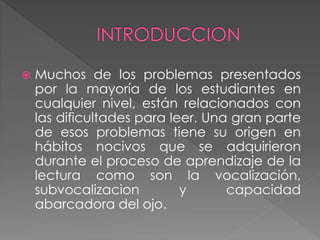  Muchos de los problemas presentados
por la mayoría de los estudiantes en
cualquier nivel, están relacionados con
las dificultades para leer. Una gran parte
de esos problemas tiene su origen en
hábitos nocivos que se adquirieron
durante el proceso de aprendizaje de la
lectura como son la vocalización,
subvocalizacion y capacidad
abarcadora del ojo.
 