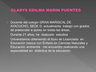 Docente del colegio GRAN MARISCAL DE
AYACUCHO, SEDE D, actualmente trabajo con grados
de preescolar a quinto en todas las áreas,
Durante 21 años, he realizado estudios
Universitarios obteniendo el titulo de Licenciada en
Educación básica con Énfasis en Ciencias Naturales y
Educación ambiental me encuentro realizando una
especialidad en didáctica de la educación.
 