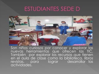 Son niños curiosos por conocer y explorar las
nuevas herramientas que ofrecen las TIC.
También por explorar los recursos que tienen
en el aula de clase como la biblioteca, libros
revistas, para lograr desarrollar las
actividades.
 
