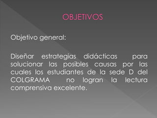 Objetivo general:
Diseñar estrategias didácticas para
solucionar las posibles causas por las
cuales los estudiantes de la sede D del
COLGRAMA no logran la lectura
comprensiva excelente.
 