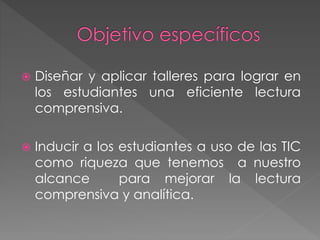  Diseñar y aplicar talleres para lograr en
los estudiantes una eficiente lectura
comprensiva.
 Inducir a los estudiantes a uso de las TIC
como riqueza que tenemos a nuestro
alcance para mejorar la lectura
comprensiva y analítica.
 