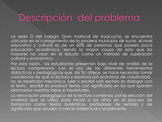 La sede D del colegio Gran mariscal de Ayacucho, se encuentra
ubicada en el corregimiento de la pradera municipio de sucre, el nivel
educativo y cultural es de un 60% de personas que poseen poca
educación académica, siendo la mayor causa de esto que los
mayores no vean en el estudio como un método de superación
cultural y económico.
Por esta razón, los estudiantes presentan bajo nivel de análisis de la
lectura comprensiva; con el uso de las diferentes herramientas
didácticas y pedagógicas que las Tic ofrece, se hace necesario tomar
conciencia de que la lectura y escritura son sinónimos de creatividad ,
no es repetición mecánica. Leer y escribir con sentido es dialogar con
el texto, escribir es producir textos con significado en los que queden
plasmados nuestras ideas e inquietudes.
La renovación pedagógica de la lectura comienza, por la elección del
material que se utiliza para iniciar a los niños en el proceso de
formación como textos auténticos, portadores de sentido y de
significado que ayuden a crecer intelectual y socialmente.
 