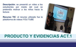 Descripción: se presentó un video a los
estudiantes por medio del cual se
pretendía motivar a los niños hacia la
lectura
Recurso TIC: el recurso utilizado fue la
plataforma de videos YOU TUBE
PRODUCTO Y EVIDENCIAS ACT.1
 