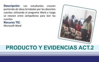 Descripción: Los estudiantes crearon
partiendo de ideas brindadas por los docentes
cuentos utilizando el programa Word y luego
se rotaron entre compañeros para leer los
cuentos
Recurso TIC:
Microsoft Word
PRODUCTO Y EVIDENCIAS ACT.2
 