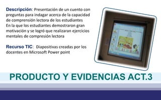 Descripción: Presentación de un cuento con
preguntas para indagar acerca de la capacidad
de comprensión lectora de los estudiantes
En la que los estudiantes demostraron gran
motivación y se logró que realizaran ejercicios
mentales de compresión lectora
Recurso TIC: Diapositivas creadas por los
docentes en Microsoft Power point
PRODUCTO Y EVIDENCIAS ACT.3
 