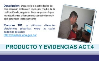 Descripción: Desarrollo de actividades de
comprensión lectora en línea, por medio de la
realización de juegos en línea se procuró que
los estudiantes afiancen sus conocimientos y
competencias lectoescritoras
Recurso TIC: se utilizaron diferentes
plataformas educativas entre las cuales
podemos destacar:
http://calasanz.edu.gva.es/
PRODUCTO Y EVIDENCIAS ACT.4
 