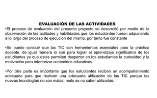 EVALUACIÓN DE LAS ACTIVIDADES
•El proceso de evaluación del presente proyecto se desarrolló por medio de la
observación de las actitudes y habilidades que los estudiantes fueron adquiriendo
a lo largo del proceso de ejecución del mismo, por tanto fue constante
•Se puede concluir que las TIC son herramientas esenciales para la práctica
docente, de igual manera lo son para lograr el aprendizaje significativo de los
estudiantes ya que estas permiten despertar en los estudiantes la curiosidad y la
motivación para interiorizar contenidos educativos.
•Por otra parte es importante que los estudiantes reciban un acompañamiento
adecuado para que realicen una adecuada utilización de las TIC porque las
nuevas tecnologías no son malas, malo es no saber utilizarlas.
 