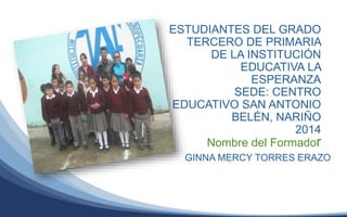 ESTUDIANTES DEL GRADO
TERCERO DE PRIMARIA
DE LA INSTITUCIÓN
EDUCATIVA LA
ESPERANZA
SEDE: CENTRO
EDUCATIVO SAN ANTONIO
BELÉN, NARIÑO
2014
Nombre del Formador
GINNA MERCY TORRES ERAZO
 