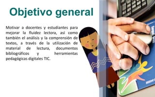 Objetivo general
Motivar a docentes y estudiantes para
mejorar la fluidez lectora, así como
también el análisis y la comprensión de
textos, a través de la utilización de
material de lectura, documentos
bibliográficos y herramientas
pedagógicas digitales TIC.
 