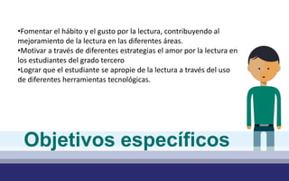 •Fomentar el hábito y el gusto por la lectura, contribuyendo al
mejoramiento de la lectura en las diferentes áreas.
•Motivar a través de diferentes estrategias el amor por la lectura en
los estudiantes del grado tercero
•Lograr que el estudiante se apropie de la lectura a través del uso
de diferentes herramientas tecnológicas.
Objetivos específicos
 