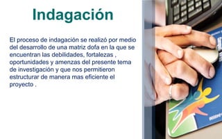 Indagación
El proceso de indagación se realizó por medio
del desarrollo de una matriz dofa en la que se
encuentran las debilidades, fortalezas ,
oportunidades y amenzas del presente tema
de investigación y que nos permitieron
estructurar de manera mas eficiente el
proyecto .
 
