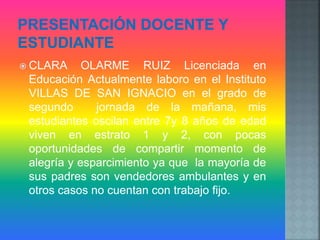  CLARA OLARME RUIZ Licenciada en
Educación Actualmente laboro en el Instituto
VILLAS DE SAN IGNACIO en el grado de
segundo jornada de la mañana, mis
estudiantes oscilan entre 7y 8 años de edad
viven en estrato 1 y 2, con pocas
oportunidades de compartir momento de
alegría y esparcimiento ya que la mayoría de
sus padres son vendedores ambulantes y en
otros casos no cuentan con trabajo fijo.