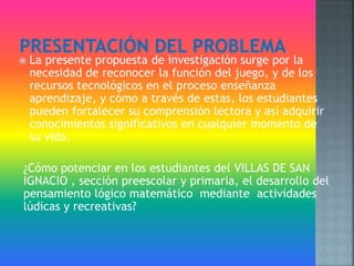  La presente propuesta de investigación surge por la
necesidad de reconocer la función del juego, y de los
recursos tecnológicos en el proceso enseñanza
aprendizaje, y cómo a través de estas, los estudiantes
pueden fortalecer su comprensión lectora y así adquirir
conocimientos significativos en cualquier momento de
su vida.
¿Cómo potenciar en los estudiantes del VILLAS DE SAN
IGNACIO , sección preescolar y primaria, el desarrollo del
pensamiento lógico matemático mediante actividades
lúdicas y recreativas?