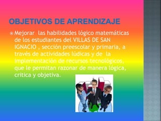  Mejorar las habilidades lógico matemáticas
de los estudiantes del VILLAS DE SAN
IGNACIO , sección preescolar y primaria, a
través de actividades lúdicas y de la
implementación de recursos tecnológicos,
que le permitan razonar de manera lógica,
critica y objetiva.