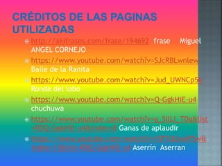  http://akifrases.com/frase/194692 frase Miguel
ANGEL CORNEJO
https://www.youtube.com/watch?v=SJcRBLwnlew
Baile de la Ranita
https://www.youtube.com/watch?v=Jud_UWNCp5k
Ronda del lobo
https://www.youtube.com/watch?v=Q-GgkHiE-u4
chuchuwa
https://www.youtube.com/watch?v=g_SllLl_TDg&list
=RDQ-GgkHiE-u4&index=8 Ganas de aplaudir
https://www.youtube.com/watch?v=YlPTdUwAPSw&
index=13&list=RDQ-GgkHiE-u4 Aserrín Aserran