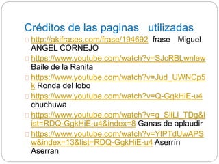 Créditos de las paginas utilizadas 
http://akifrases.com/frase/194692 frase Miguel 
ANGEL CORNEJO 
https://www.youtube.com/watch?v=SJcRBLwnlew 
Baile de la Ranita 
https://www.youtube.com/watch?v=Jud_UWNCp5 
k Ronda del lobo 
https://www.youtube.com/watch?v=Q-GgkHiE-u4 
chuchuwa 
https://www.youtube.com/watch?v=g_SllLl_TDg&l 
ist=RDQ-GgkHiE-u4&index=8 Ganas de aplaudir 
https://www.youtube.com/watch?v=YlPTdUwAPS 
w&index=13&list=RDQ-GgkHiE-u4 Aserrín 
Aserran 
