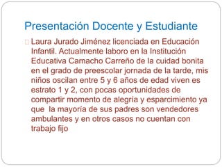 Presentación Docente y Estudiante 
Laura Jurado Jiménez licenciada en Educación 
Infantil. Actualmente laboro en la Institución 
Educativa Camacho Carreño de la cuidad bonita 
en el grado de preescolar jornada de la tarde, mis 
niños oscilan entre 5 y 6 años de edad viven es 
estrato 1 y 2, con pocas oportunidades de 
compartir momento de alegría y esparcimiento ya 
que la mayoría de sus padres son vendedores 
ambulantes y en otros casos no cuentan con 
trabajo fijo 
 