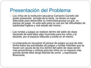 Presentación del Problema 
Los niños de la institución educativa Camacho Carreño del 
grado preescolar jornada de la tarde no tienen un lugar 
adecuado para desarrollar su motricidad gruesa ya que su 
parque de juego no esta apto para su uso por las dificultades de 
salubridad higiene y mal estado del mismo . 
Las rondas y juegos se realizan dentro del salón de clase 
haciendo de esta labor algo incomoda para los niños y la 
docente, por el espacio reducido q existe en el mismo. 
La propuesta es recuperar el parque de juegos ya que de esta 
forma todos las actividades de juegos y rondas infantiles que se 
hacen con ayuda de las tics dentro del salón de clase serian 
mas provechosas y lúdicas para los niños en un espacio más 
grande donde ellos tenga libertad de correr y expresarse 
libremente. 
 
