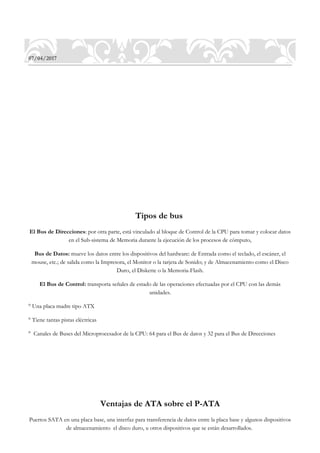 07/04/2017
Tipos de bus
El Bus de Direcciones: por otra parte, está vinculado al bloque de Control de la CPU para tomar y colocar datos
en el Sub-sistema de Memoria durante la ejecución de los procesos de cómputo,
Bus de Datos: mueve los datos entre los dispositivos del hardware: de Entrada como el teclado, el escáner, el
mouse, etc.; de salida como la Impresora, el Monitor o la tarjeta de Sonido; y de Almacenamiento como el Disco
Duro, el Diskette o la Memoria-Flash.
El Bus de Control: transporta señales de estado de las operaciones efectuadas por el CPU con las demás
unidades.
° Una placa madre tipo ATX
° Tiene tantas pistas eléctricas
° Canales de Buses del Microprocesador de la CPU: 64 para el Bus de datos y 32 para el Bus de Direcciones
Ventajas de ATA sobre el P-ATA
Puertos SATA en una placa base, una interfaz para transferencia de datos entre la placa base y algunos dispositivos
de almacenamiento el disco duro, u otros dispositivos que se están desarrollados.
 