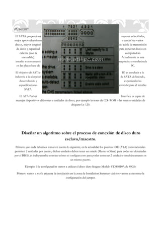 07/04/2017
El SATA proporciona mayores velocidades,
mejor aprovechamiento cuando hay varios
discos, mayor longitud del cable de transmisión
de datos y capacidad para conectar discos en
caliente (con la computadora
encendida). Actualmente es una
interfaz extensamente aceptada y estandarizada
en las placas base de PC.
El objetivo de SATA- IO es conducir a la
industria a la adopción de SATA definiendo,
desarrollando y exponiendo las
especificaciones estándar para el interfaz
SATA.
El ATA Packet Interface es capaz de
manejar dispositivos diferentes a unidades de disco, por ejemplo lectores de CD- ROM o las nuevas unidades de
disquete Ls-120.
Diseñar un algoritmo sobre el proceso de conexión de disco duro
esclavo/maestro.
Primero que nada debemos tomar en cuenta lo siguiente, en la actualidad los puertos IDE (ATA) convencionales
permiten 2 unidades por puerto, dichas unidades deben tener un estado (Master o Slave) para poder ser detectadas
por el BIOS, es indispensable conocer cómo se configura esto para poder conectar 2 unidades simultáneamente en
un mismo puerto.
Ejemplo 1 de configuración vamos a utilizar el disco duro Seagate Modelo ST340810A de 40Gb:
Primero vamos a ver la etiqueta de instalación en la zona de Installation Summary ahí nos vamos a encontrar la
configuración del jumper.
 