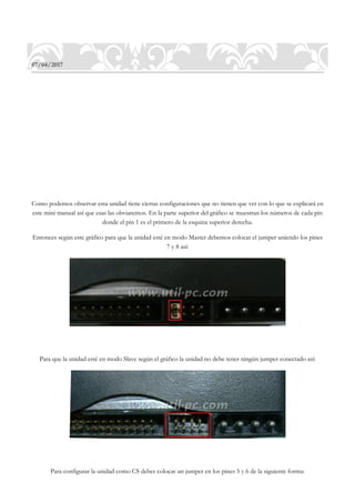 07/04/2017
Como podemos observar esta unidad tiene ciertas configuraciones que no tienen que ver con lo que se explicará en
este mini manual así que esas las obviaremos. En la parte superior del gráfico se muestran los números de cada pin
donde el pin 1 es el primero de la esquina superior derecha.
Entonces según este gráfico para que la unidad esté en modo Master debemos colocar el jumper uniendo los pines
7 y 8 así:
Para que la unidad esté en modo Slave según el gráfico la unidad no debe tener ningún jumper conectado así:
Para configurar la unidad como CS debes colocar un jumper en los pines 5 y 6 de la siguiente forma:
 