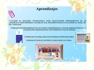 Aprendizajes 
UTILIZAR EL RECURSO TECNOLÓGICO PARA SELECCIONAR HERRAMIENTAS DE APOYO 
LINGÜÍSTICO DESCUBRIENDO VOCABLOS QUE ARGUMENTADOS EVOLUCIONAN EL NIVEL DE USO 
DEL LENGUAJE. 
ANEXAR POSTERIORMENTE EN LECTURAS COMPRENSIVAS «FICHAS MNEMOTÈCNICAS» DEL 
VOCABULARIO DESCONOCIDO CON PERSPECTIVAS DE IMAGEN 
APRECIAR VOCABULARIO EN DIVERSAS INTERVENCIONES 
COMUNICATIVAS DE CRITERIO E IDEOLOGÍA CULTURAL 
 