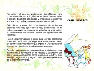 conclusiones 
Formalizan el uso de plataformas tecnológicas para 
comprensión de textos lingüísticos en áreas humanidades 
y religión; dinamizan contenidos y ambientan a colectivos 
a actuar como reflexivos constantes de vocabulario. 
Seleccionan y confrontan notablemente elementos en 
espacios virtuales; aplicaciones rae, diccionarios en la 
web… se apoyan en diccionarios virtuales para formalizar 
la comprensión de lecturas dentro de significados de 
vocablos. 
Hacen herramientas que le sirven para leer con el máximo 
provecho, una fuente que elige para desarrollar el habla, 
un sentido a la imaginación que explica y una lectura que 
prepara con estética el vocabulario comprensivo. 
Desafían competencias comunicativas y dialógicas, que 
manifiesten la formación en el respeto y valoración del 
otro y su reconocimiento como interlocutor efectivo, que 
retengan significados y logren hacer posteriormente uso 
de la información válida. 
 