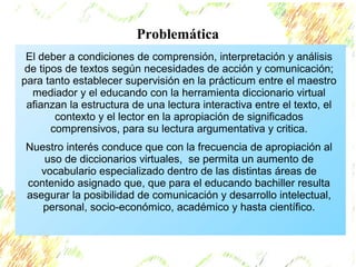 Problemática 
El deber a condiciones de comprensión, interpretación y análisis 
de tipos de textos según necesidades de acción y comunicación; 
para tanto establecer supervisión en la prácticum entre el maestro 
mediador y el educando con la herramienta diccionario virtual 
afianzan la estructura de una lectura interactiva entre el texto, el 
contexto y el lector en la apropiación de significados 
comprensivos, para su lectura argumentativa y critica. 
Nuestro interés conduce que con la frecuencia de apropiación al 
uso de diccionarios virtuales, se permita un aumento de 
vocabulario especializado dentro de las distintas áreas de 
contenido asignado que, que para el educando bachiller resulta 
asegurar la posibilidad de comunicación y desarrollo intelectual, 
personal, socio-económico, académico y hasta científico. 
 